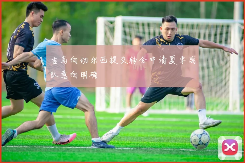 吉乌向切尔西提交转会申请夏季离队意向明确