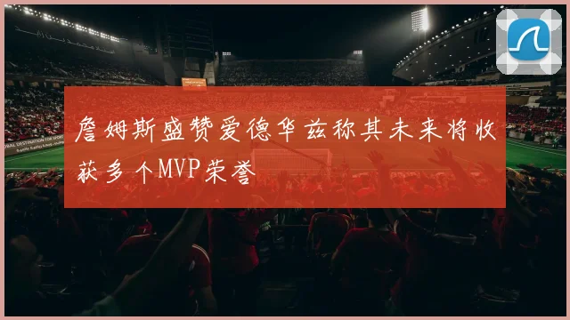 詹姆斯盛赞爱德华兹称其未来将收获多个MVP荣誉