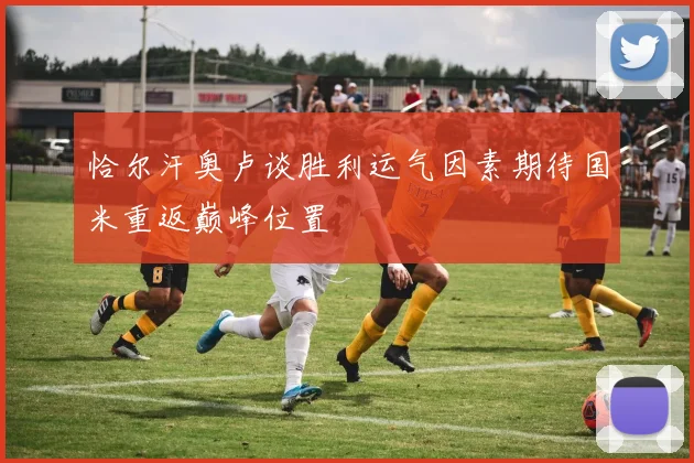 恰尔汗奥卢谈胜利运气因素期待国米重返巅峰位置