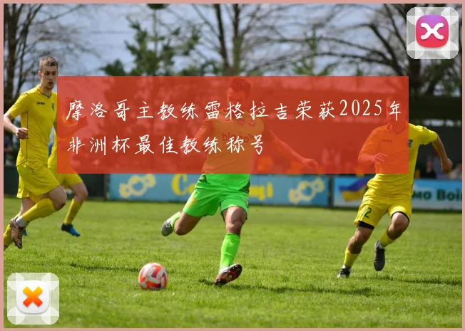 摩洛哥主教练雷格拉吉荣获2025年非洲杯最佳教练称号