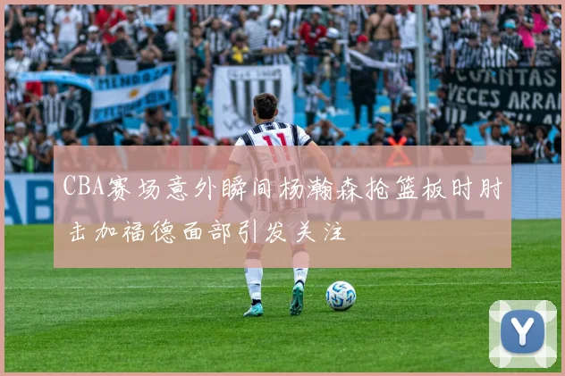 CBA赛场意外瞬间杨瀚森抢篮板时肘击加福德面部引发关注