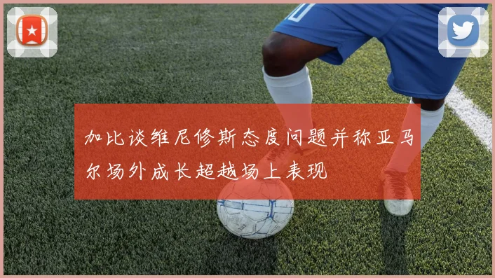 加比谈维尼修斯态度问题并称亚马尔场外成长超越场上表现