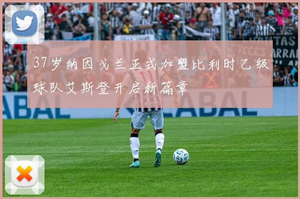 37岁纳因戈兰正式加盟比利时乙级球队艾斯登开启新篇章