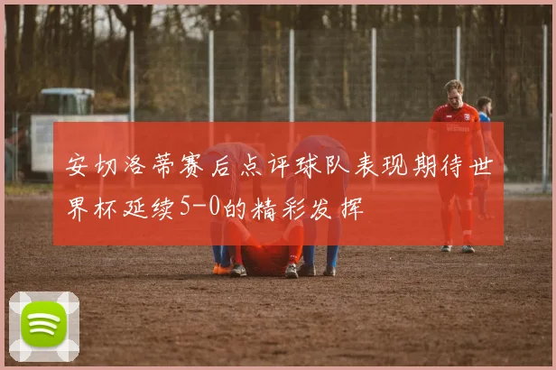 安切洛蒂赛后点评球队表现期待世界杯延续5-0的精彩发挥