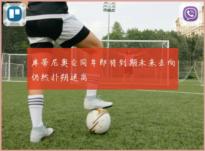 库蒂尼奥合同年即将到期未来去向仍然扑朔迷离