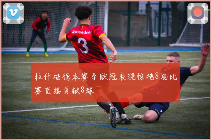 拉什福德本赛季欧冠表现惊艳8场比赛直接贡献8球